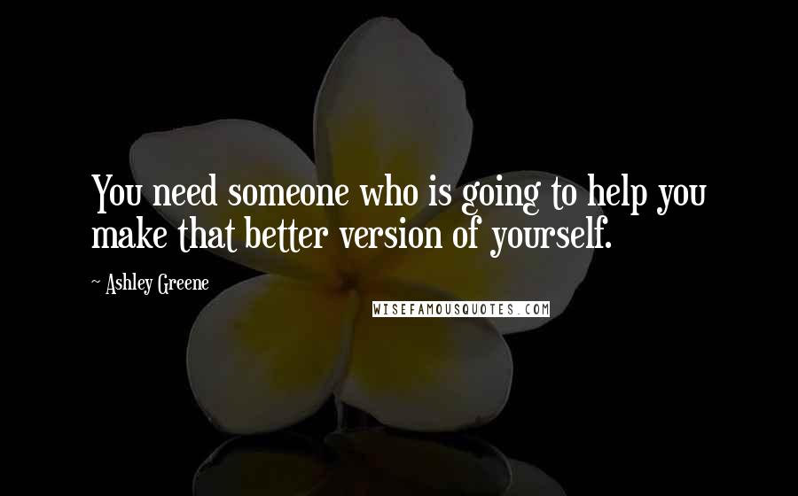 Ashley Greene Quotes: You need someone who is going to help you make that better version of yourself.