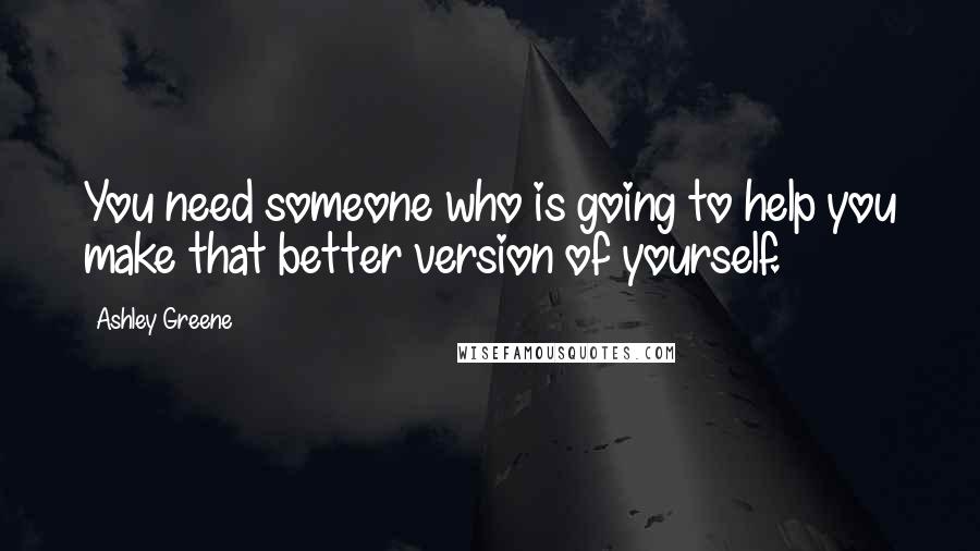 Ashley Greene Quotes: You need someone who is going to help you make that better version of yourself.