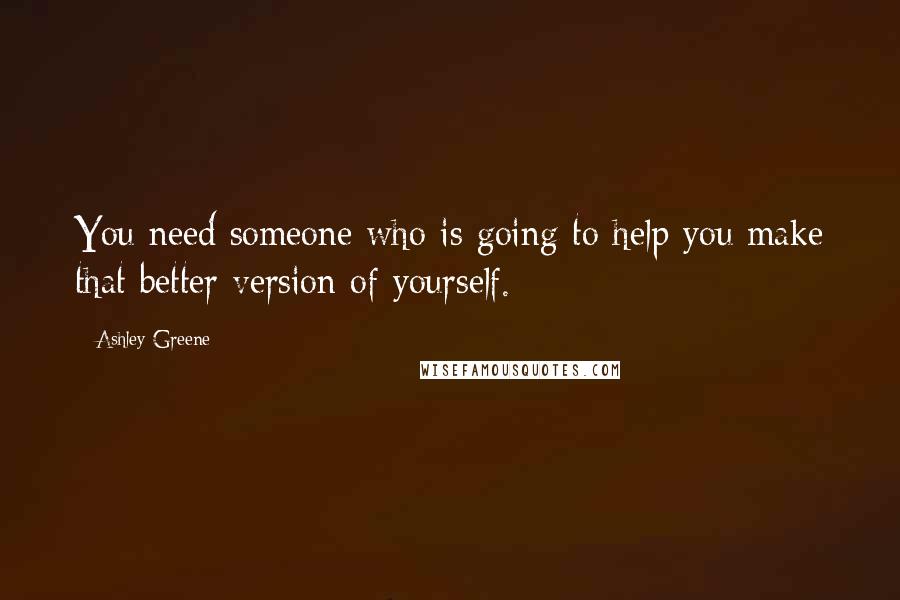 Ashley Greene Quotes: You need someone who is going to help you make that better version of yourself.