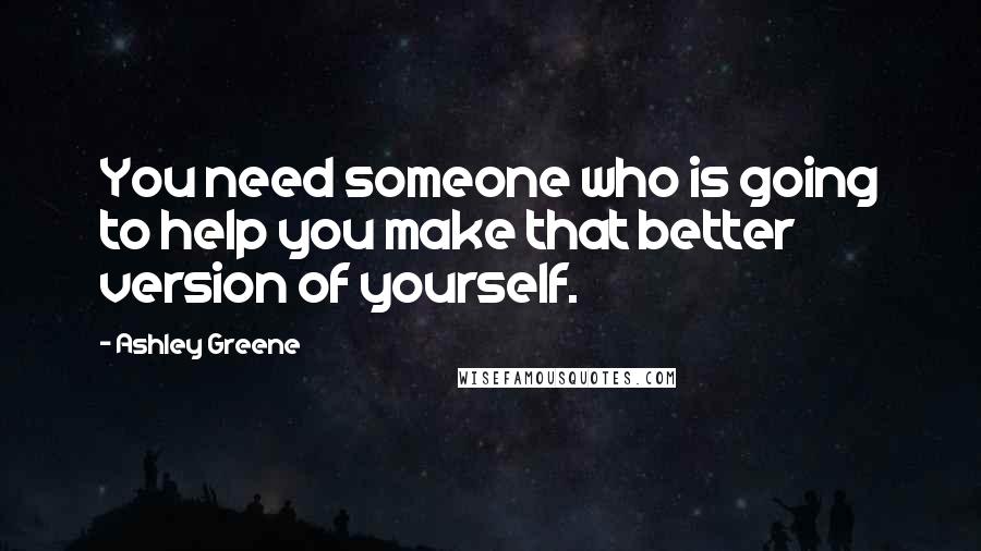 Ashley Greene Quotes: You need someone who is going to help you make that better version of yourself.