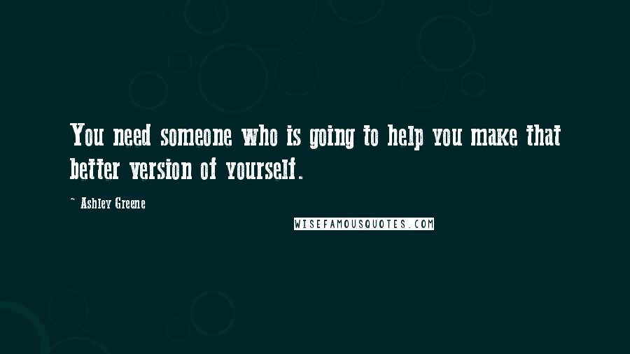 Ashley Greene Quotes: You need someone who is going to help you make that better version of yourself.