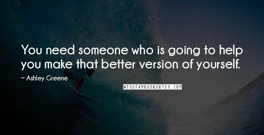 Ashley Greene Quotes: You need someone who is going to help you make that better version of yourself.