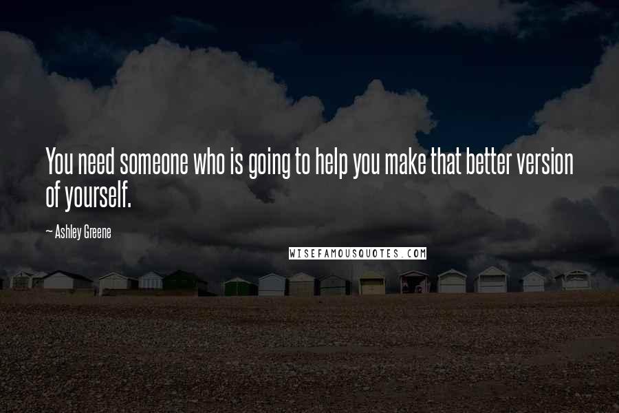 Ashley Greene Quotes: You need someone who is going to help you make that better version of yourself.