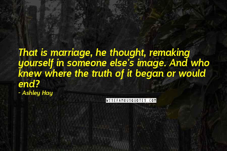 Ashley Hay Quotes: That is marriage, he thought, remaking yourself in someone else's image. And who knew where the truth of it began or would end?