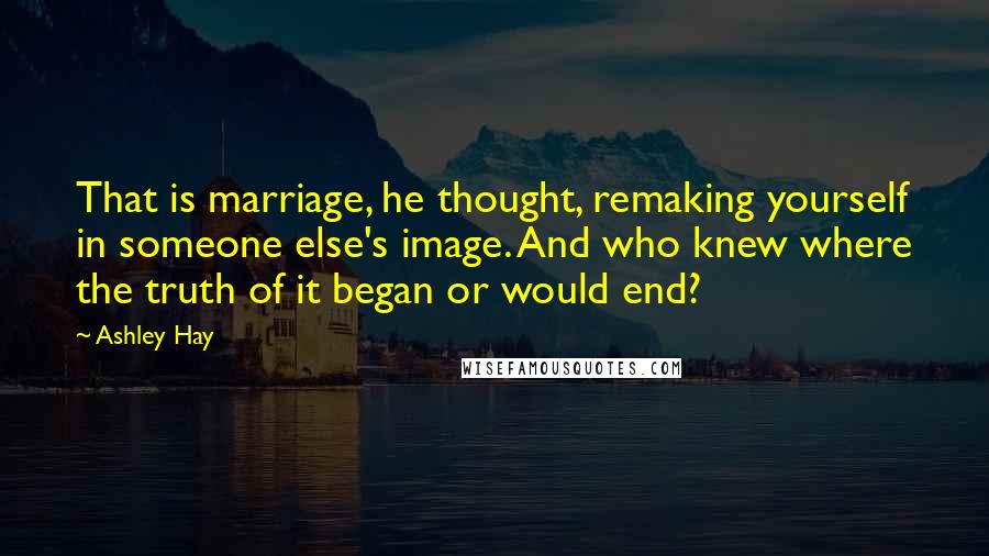 Ashley Hay Quotes: That is marriage, he thought, remaking yourself in someone else's image. And who knew where the truth of it began or would end?