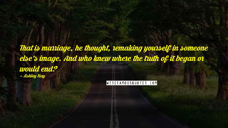 Ashley Hay Quotes: That is marriage, he thought, remaking yourself in someone else's image. And who knew where the truth of it began or would end?