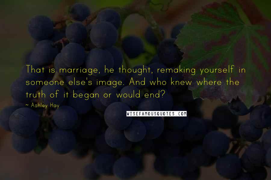 Ashley Hay Quotes: That is marriage, he thought, remaking yourself in someone else's image. And who knew where the truth of it began or would end?