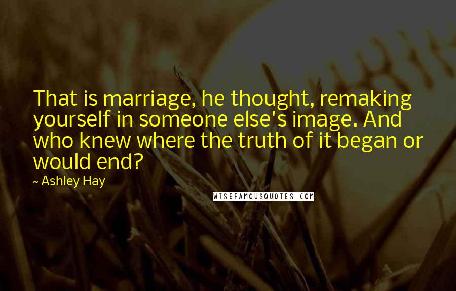 Ashley Hay Quotes: That is marriage, he thought, remaking yourself in someone else's image. And who knew where the truth of it began or would end?