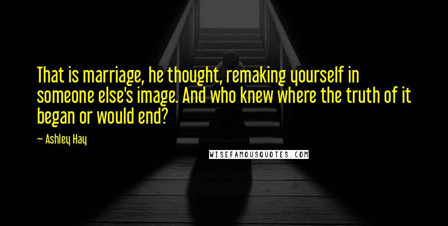 Ashley Hay Quotes: That is marriage, he thought, remaking yourself in someone else's image. And who knew where the truth of it began or would end?