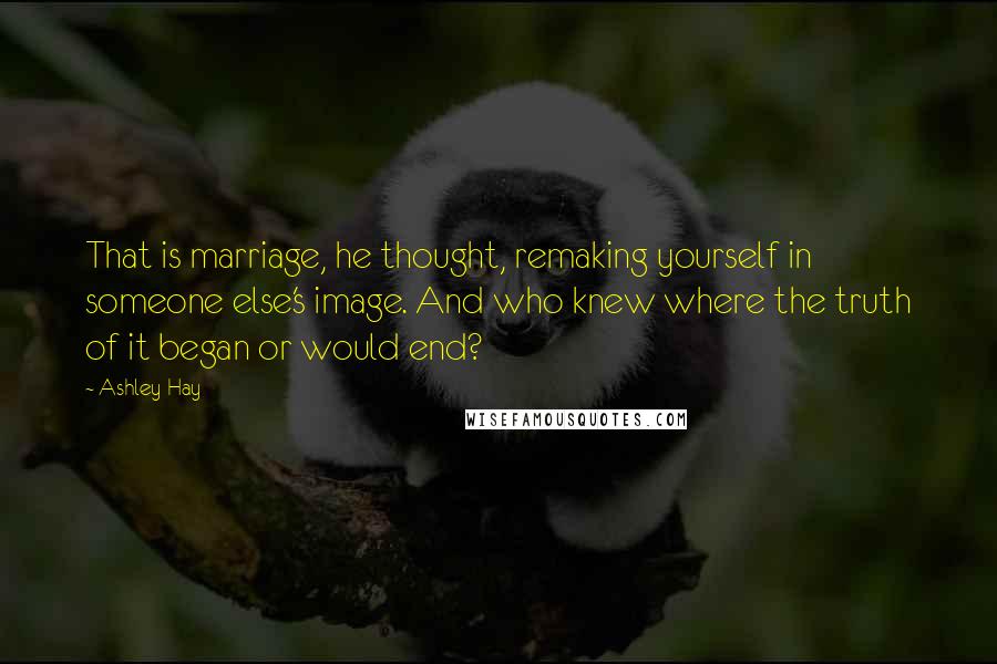 Ashley Hay Quotes: That is marriage, he thought, remaking yourself in someone else's image. And who knew where the truth of it began or would end?