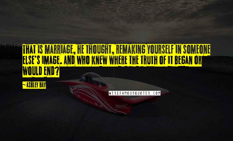 Ashley Hay Quotes: That is marriage, he thought, remaking yourself in someone else's image. And who knew where the truth of it began or would end?