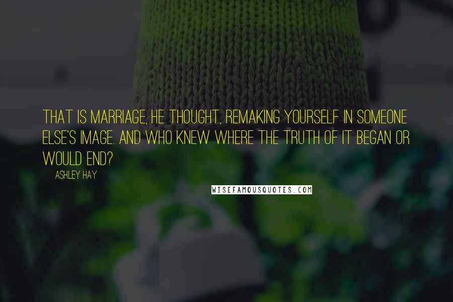 Ashley Hay Quotes: That is marriage, he thought, remaking yourself in someone else's image. And who knew where the truth of it began or would end?