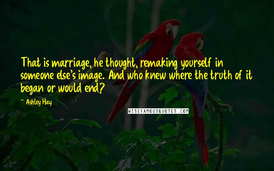 Ashley Hay Quotes: That is marriage, he thought, remaking yourself in someone else's image. And who knew where the truth of it began or would end?