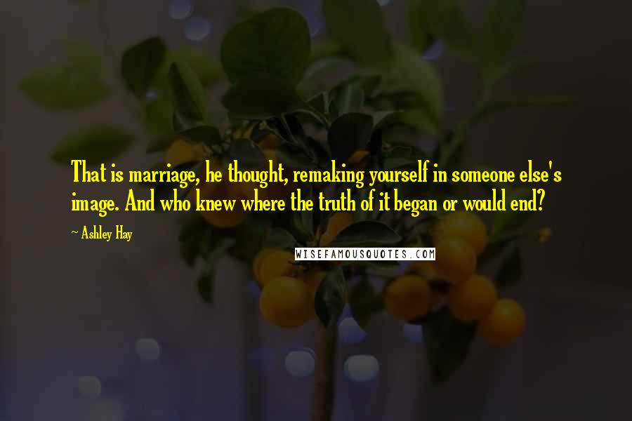 Ashley Hay Quotes: That is marriage, he thought, remaking yourself in someone else's image. And who knew where the truth of it began or would end?