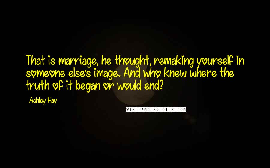 Ashley Hay Quotes: That is marriage, he thought, remaking yourself in someone else's image. And who knew where the truth of it began or would end?