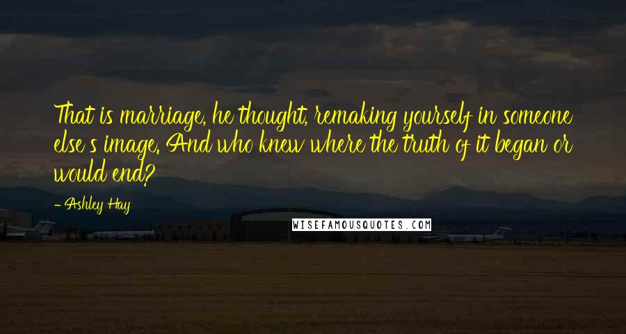 Ashley Hay Quotes: That is marriage, he thought, remaking yourself in someone else's image. And who knew where the truth of it began or would end?