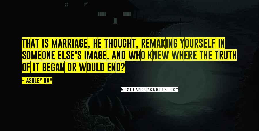 Ashley Hay Quotes: That is marriage, he thought, remaking yourself in someone else's image. And who knew where the truth of it began or would end?