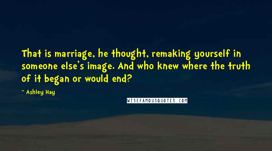 Ashley Hay Quotes: That is marriage, he thought, remaking yourself in someone else's image. And who knew where the truth of it began or would end?