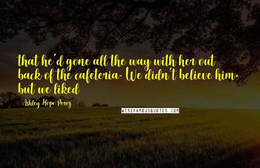 Ashley Hope Perez Quotes: that he'd gone all the way with her out back of the cafeteria. We didn't believe him, but we liked