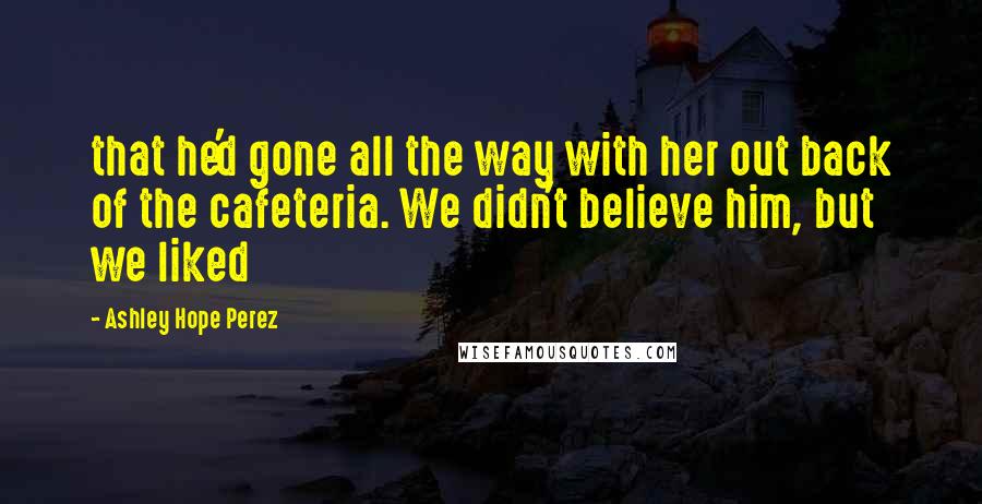 Ashley Hope Perez Quotes: that he'd gone all the way with her out back of the cafeteria. We didn't believe him, but we liked