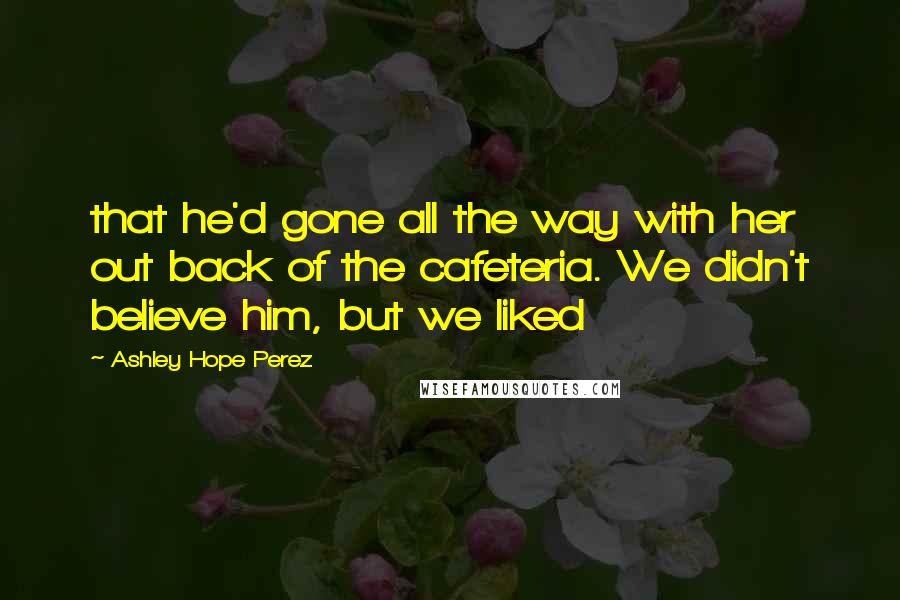 Ashley Hope Perez Quotes: that he'd gone all the way with her out back of the cafeteria. We didn't believe him, but we liked