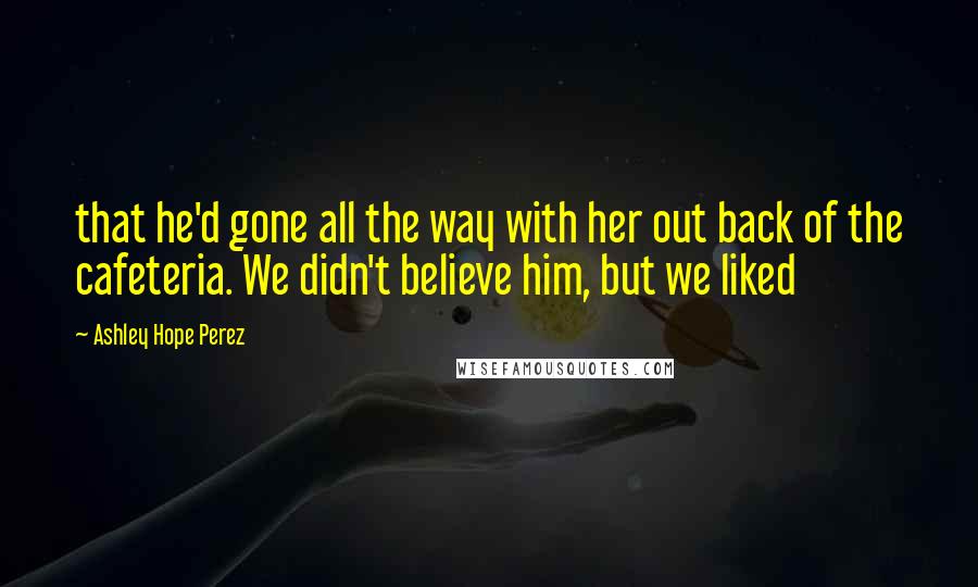 Ashley Hope Perez Quotes: that he'd gone all the way with her out back of the cafeteria. We didn't believe him, but we liked