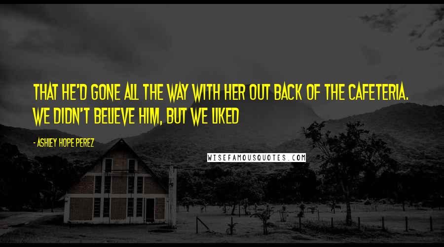 Ashley Hope Perez Quotes: that he'd gone all the way with her out back of the cafeteria. We didn't believe him, but we liked