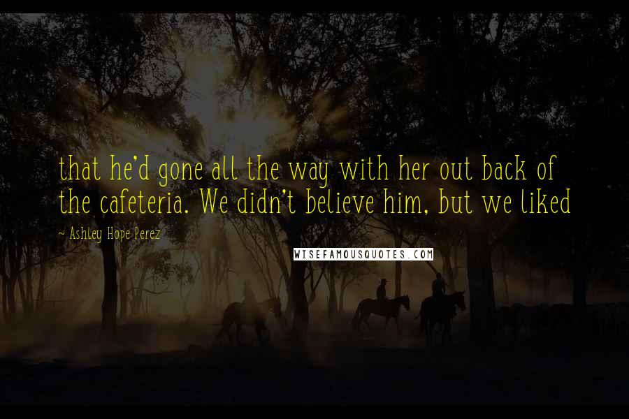 Ashley Hope Perez Quotes: that he'd gone all the way with her out back of the cafeteria. We didn't believe him, but we liked