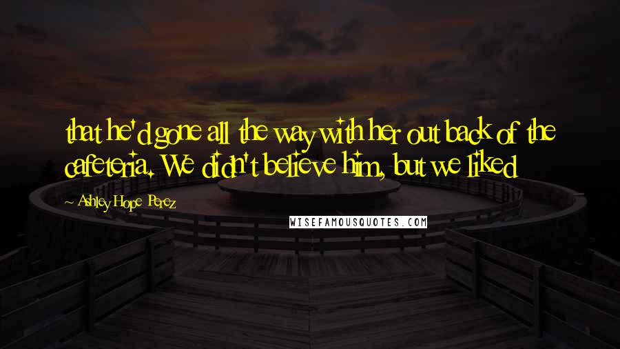 Ashley Hope Perez Quotes: that he'd gone all the way with her out back of the cafeteria. We didn't believe him, but we liked