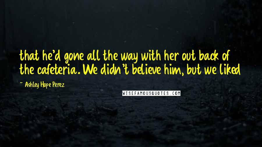 Ashley Hope Perez Quotes: that he'd gone all the way with her out back of the cafeteria. We didn't believe him, but we liked