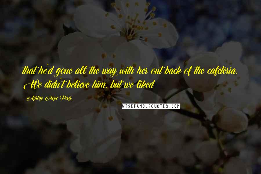 Ashley Hope Perez Quotes: that he'd gone all the way with her out back of the cafeteria. We didn't believe him, but we liked