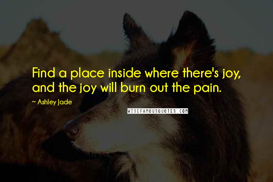 Ashley Jade Quotes: Find a place inside where there's joy, and the joy will burn out the pain.