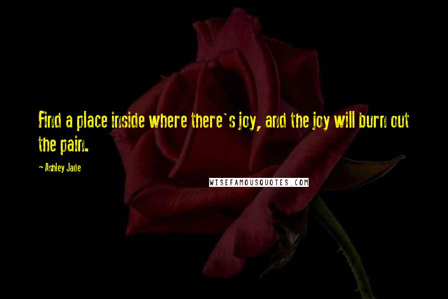 Ashley Jade Quotes: Find a place inside where there's joy, and the joy will burn out the pain.