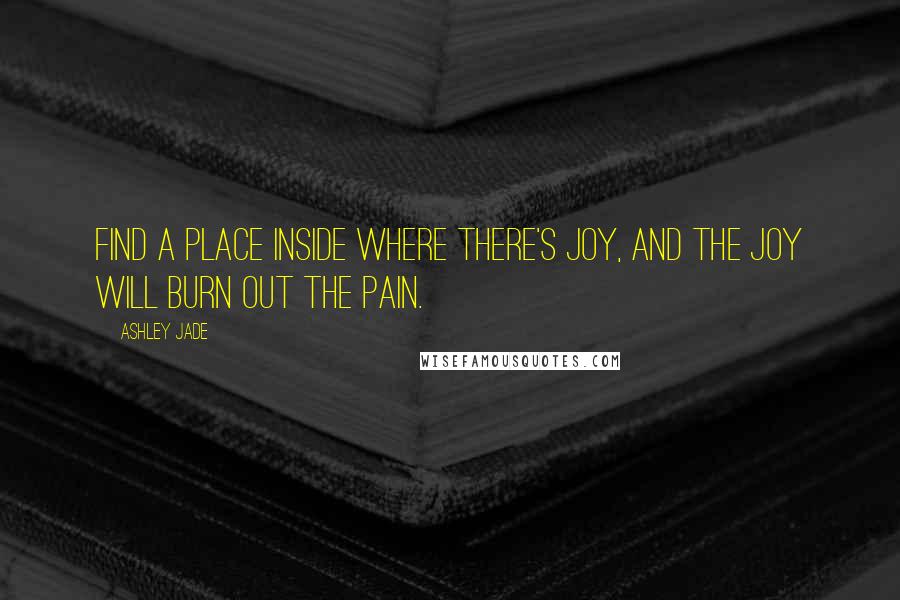 Ashley Jade Quotes: Find a place inside where there's joy, and the joy will burn out the pain.