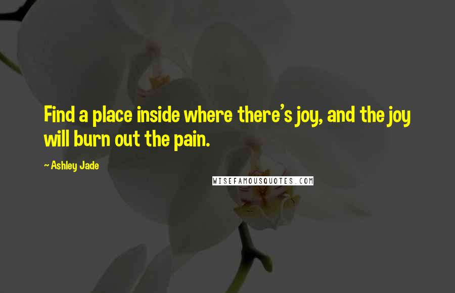 Ashley Jade Quotes: Find a place inside where there's joy, and the joy will burn out the pain.