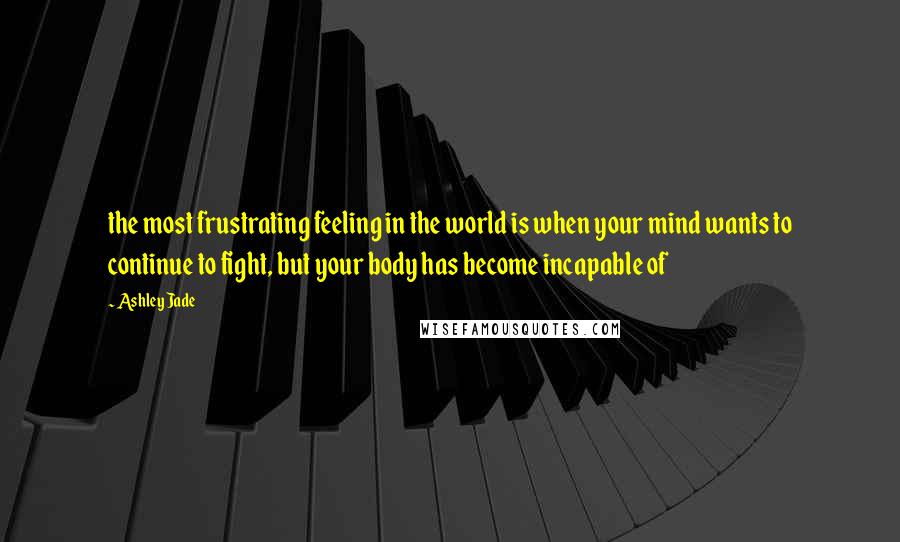 Ashley Jade Quotes: the most frustrating feeling in the world is when your mind wants to continue to fight, but your body has become incapable of