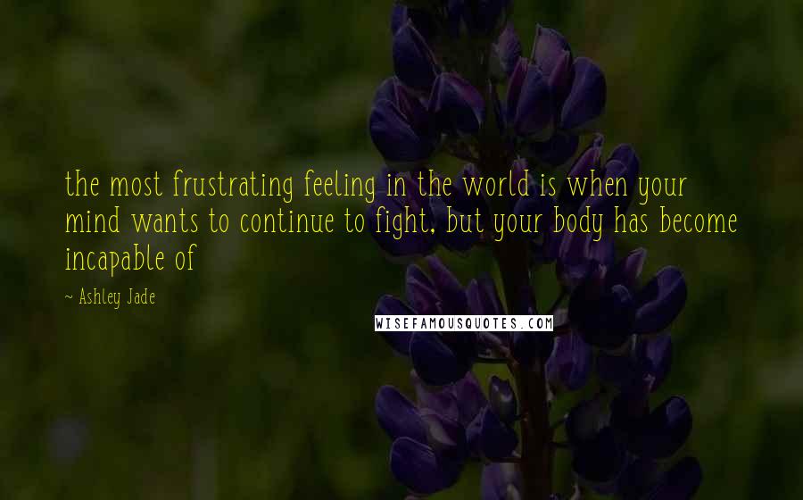 Ashley Jade Quotes: the most frustrating feeling in the world is when your mind wants to continue to fight, but your body has become incapable of