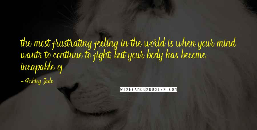 Ashley Jade Quotes: the most frustrating feeling in the world is when your mind wants to continue to fight, but your body has become incapable of