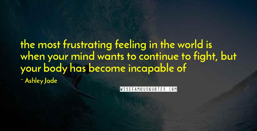 Ashley Jade Quotes: the most frustrating feeling in the world is when your mind wants to continue to fight, but your body has become incapable of