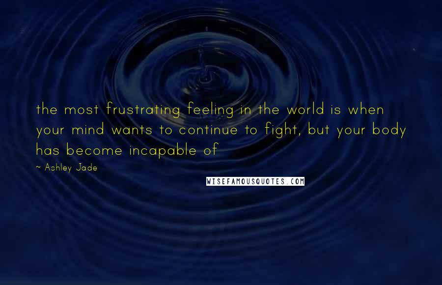 Ashley Jade Quotes: the most frustrating feeling in the world is when your mind wants to continue to fight, but your body has become incapable of