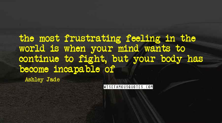 Ashley Jade Quotes: the most frustrating feeling in the world is when your mind wants to continue to fight, but your body has become incapable of