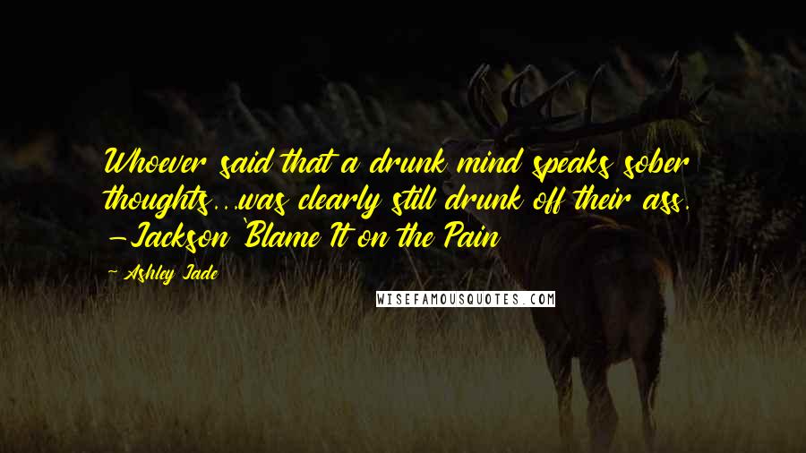 Ashley Jade Quotes: Whoever said that a drunk mind speaks sober thoughts...was clearly still drunk off their ass. -Jackson 'Blame It on the Pain