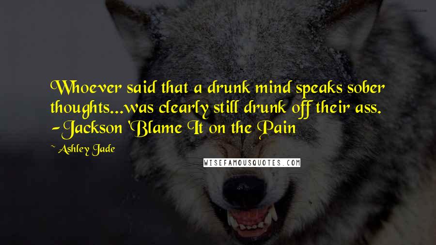 Ashley Jade Quotes: Whoever said that a drunk mind speaks sober thoughts...was clearly still drunk off their ass. -Jackson 'Blame It on the Pain