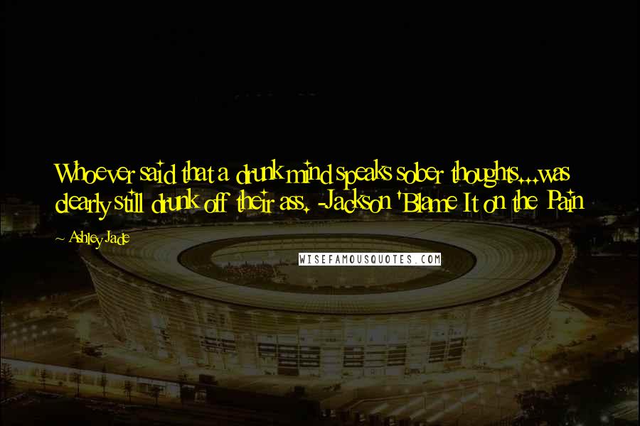 Ashley Jade Quotes: Whoever said that a drunk mind speaks sober thoughts...was clearly still drunk off their ass. -Jackson 'Blame It on the Pain