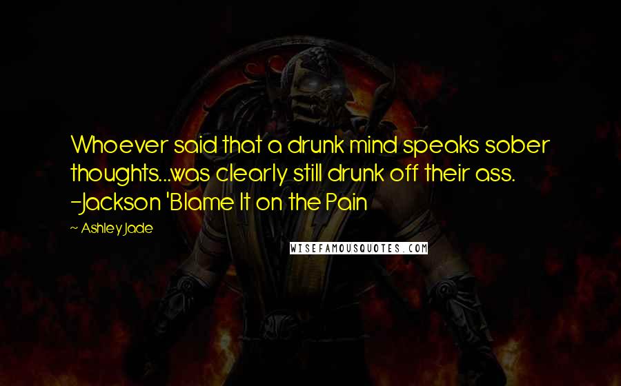 Ashley Jade Quotes: Whoever said that a drunk mind speaks sober thoughts...was clearly still drunk off their ass. -Jackson 'Blame It on the Pain