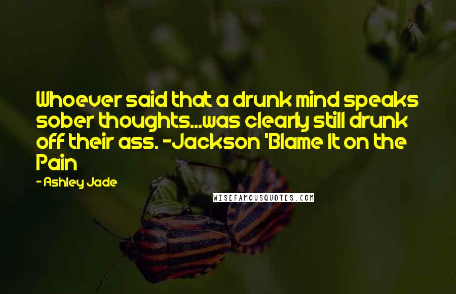 Ashley Jade Quotes: Whoever said that a drunk mind speaks sober thoughts...was clearly still drunk off their ass. -Jackson 'Blame It on the Pain