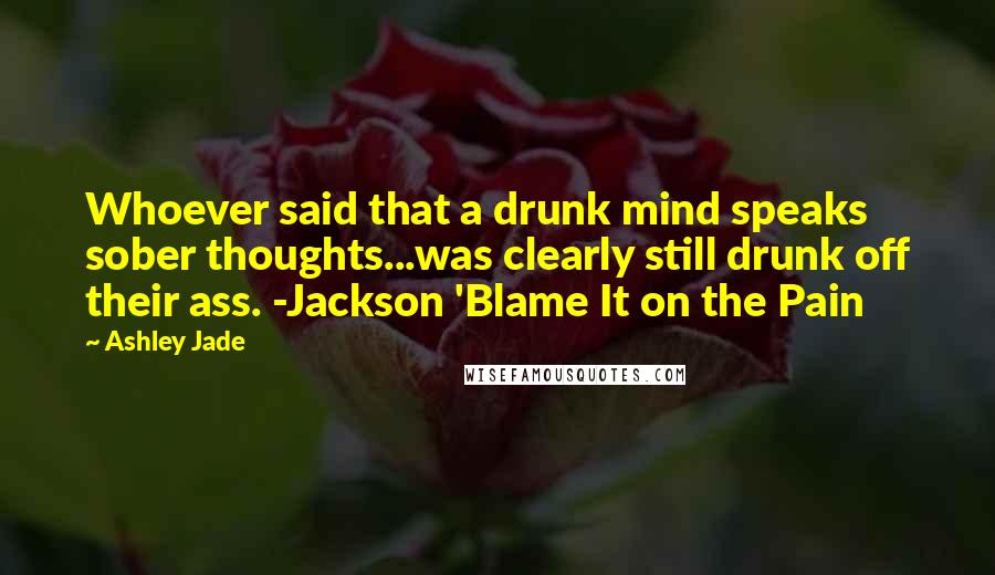 Ashley Jade Quotes: Whoever said that a drunk mind speaks sober thoughts...was clearly still drunk off their ass. -Jackson 'Blame It on the Pain