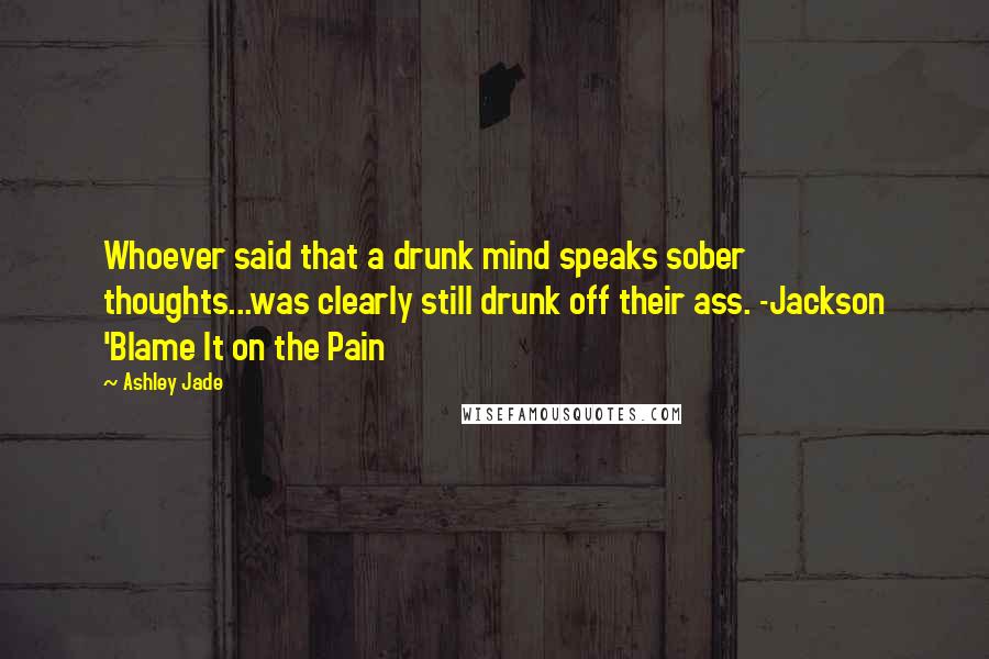 Ashley Jade Quotes: Whoever said that a drunk mind speaks sober thoughts...was clearly still drunk off their ass. -Jackson 'Blame It on the Pain