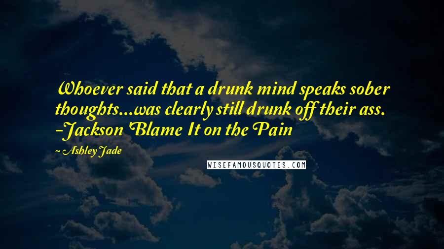 Ashley Jade Quotes: Whoever said that a drunk mind speaks sober thoughts...was clearly still drunk off their ass. -Jackson 'Blame It on the Pain