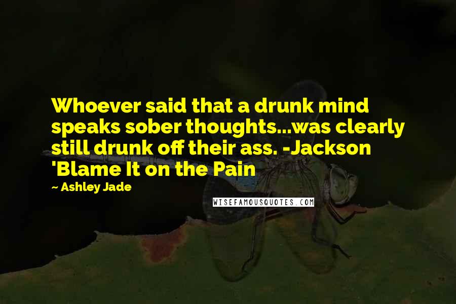 Ashley Jade Quotes: Whoever said that a drunk mind speaks sober thoughts...was clearly still drunk off their ass. -Jackson 'Blame It on the Pain